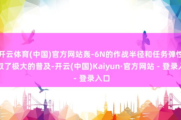 开云体育(中国)官方网站轰-6N的作战半径和任务弹性获取了极大的普及-开云(中国)Kaiyun·官方网站 - 登录入口