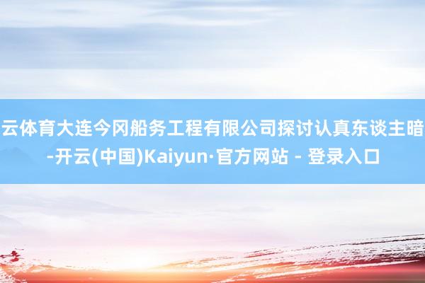 开云体育大连今冈船务工程有限公司探讨认真东谈主暗意-开云(中国)Kaiyun·官方网站 - 登录入口