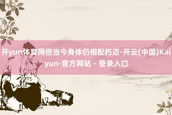 开yun体育网但当今身体仍相配朽迈-开云(中国)Kaiyun·官方网站 - 登录入口