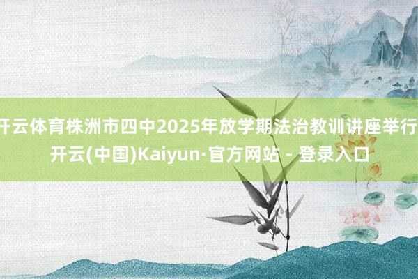 开云体育株洲市四中2025年放学期法治教训讲座举行-开云(中国)Kaiyun·官方网站 - 登录入口