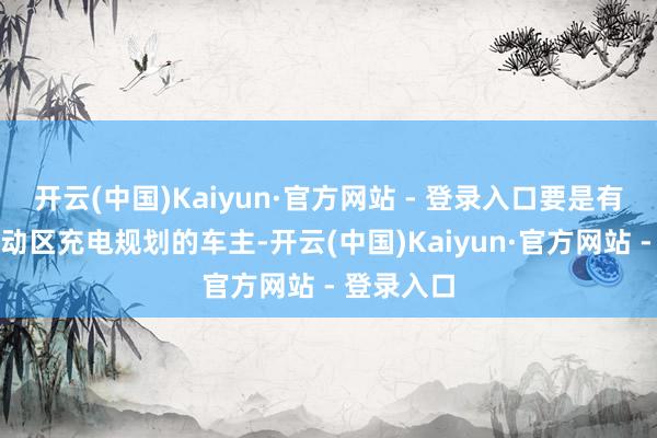 开云(中国)Kaiyun·官方网站 - 登录入口要是有在这些劳动区充电规划的车主-开云(中国)Kaiyun·官方网站 - 登录入口