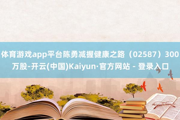 体育游戏app平台陈勇减握健康之路（02587）300万股-开云(中国)Kaiyun·官方网站 - 登录入口
