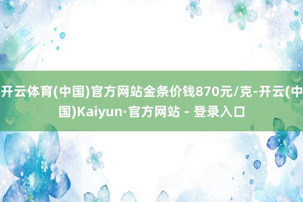 开云体育(中国)官方网站金条价钱870元/克-开云(中国)Kaiyun·官方网站 - 登录入口