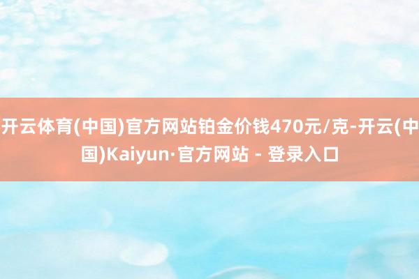 开云体育(中国)官方网站铂金价钱470元/克-开云(中国)Kaiyun·官方网站 - 登录入口