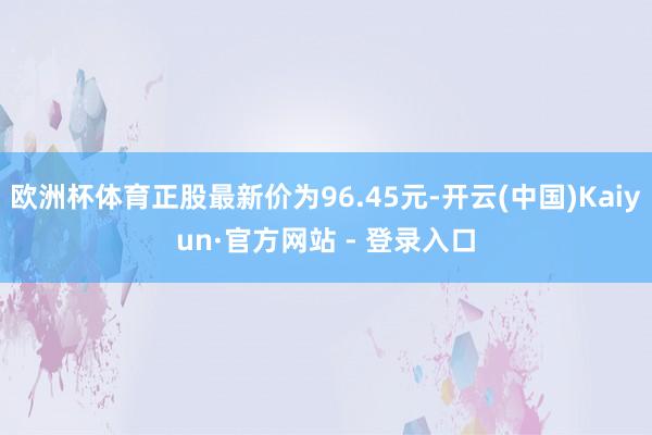 欧洲杯体育正股最新价为96.45元-开云(中国)Kaiyun·官方网站 - 登录入口
