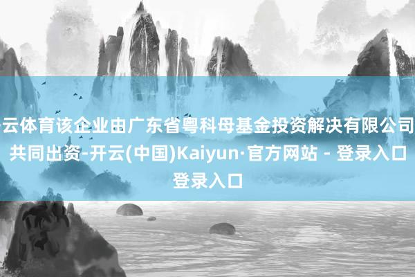 开云体育该企业由广东省粤科母基金投资解决有限公司等共同出资-开云(中国)Kaiyun·官方网站 - 登录入口