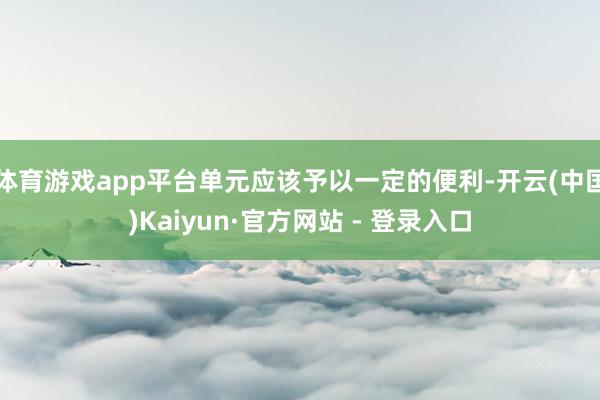 体育游戏app平台单元应该予以一定的便利-开云(中国)Kaiyun·官方网站 - 登录入口