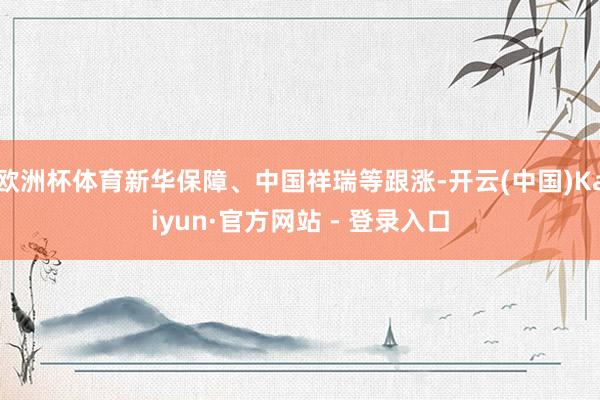 欧洲杯体育新华保障、中国祥瑞等跟涨-开云(中国)Kaiyun·官方网站 - 登录入口