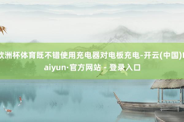 欧洲杯体育既不错使用充电器对电板充电-开云(中国)Kaiyun·官方网站 - 登录入口