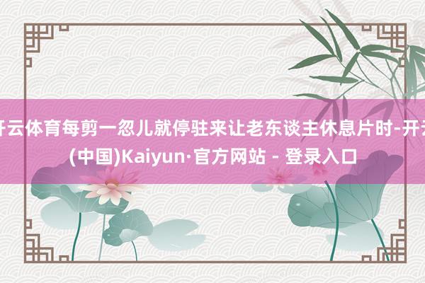 开云体育每剪一忽儿就停驻来让老东谈主休息片时-开云(中国)Kaiyun·官方网站 - 登录入口