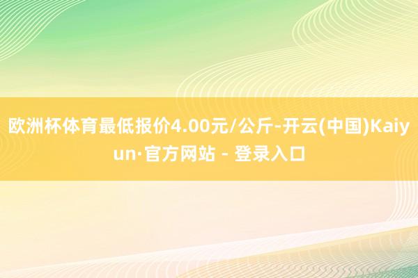 欧洲杯体育最低报价4.00元/公斤-开云(中国)Kaiyun·官方网站 - 登录入口