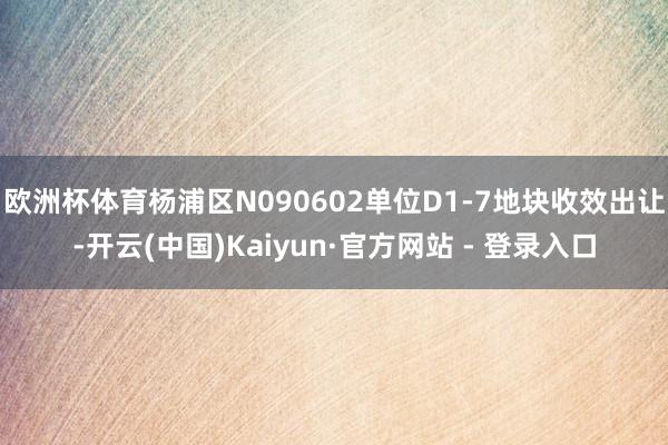 欧洲杯体育杨浦区N090602单位D1-7地块收效出让-开云(中国)Kaiyun·官方网站 - 登录入口