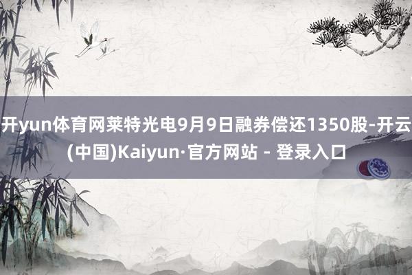 开yun体育网莱特光电9月9日融券偿还1350股-开云(中国)Kaiyun·官方网站 - 登录入口