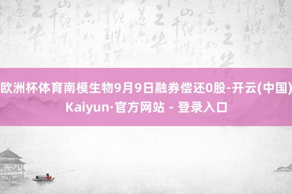 欧洲杯体育南模生物9月9日融券偿还0股-开云(中国)Kaiyun·官方网站 - 登录入口