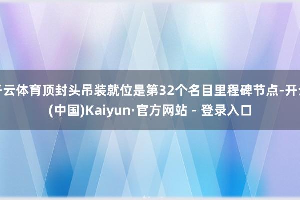 开云体育顶封头吊装就位是第32个名目里程碑节点-开云(中国)Kaiyun·官方网站 - 登录入口