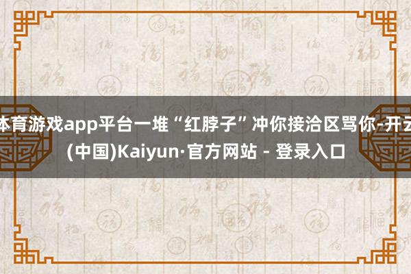 体育游戏app平台一堆“红脖子”冲你接洽区骂你-开云(中国)Kaiyun·官方网站 - 登录入口