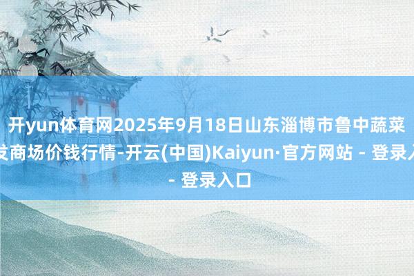 开yun体育网2025年9月18日山东淄博市鲁中蔬菜批发商场价钱行情-开云(中国)Kaiyun·官方网站 - 登录入口