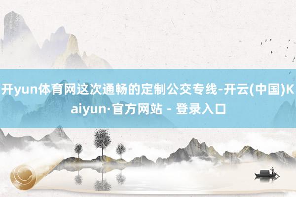 开yun体育网  这次通畅的定制公交专线-开云(中国)Kaiyun·官方网站 - 登录入口