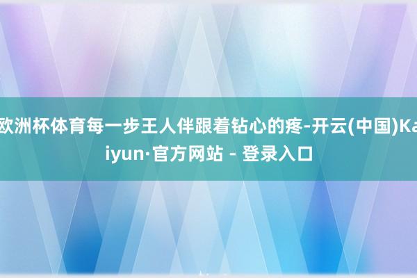 欧洲杯体育每一步王人伴跟着钻心的疼-开云(中国)Kaiyun·官方网站 - 登录入口