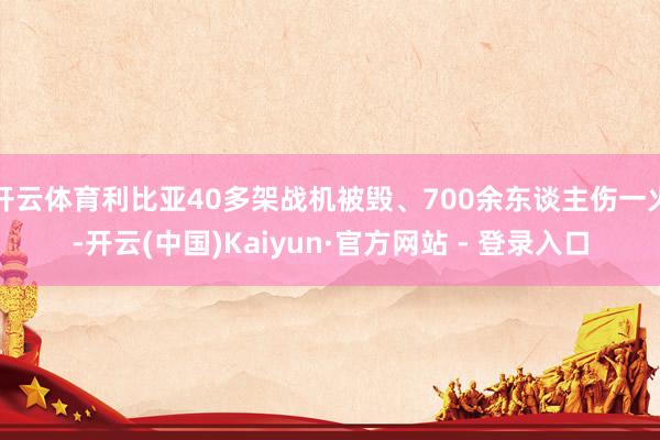 开云体育利比亚40多架战机被毁、700余东谈主伤一火-开云(中国)Kaiyun·官方网站 - 登录入口
