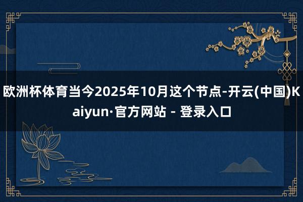 欧洲杯体育当今2025年10月这个节点-开云(中国)Kaiyun·官方网站 - 登录入口