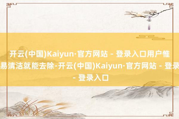 开云(中国)Kaiyun·官方网站 - 登录入口用户惟有浅易清洁就能去除-开云(中国)Kaiyun·官方网站 - 登录入口
