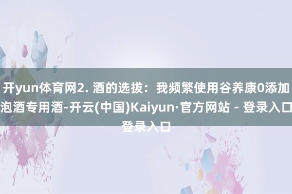 开yun体育网2. 酒的选拔：我频繁使用谷养康0添加泡酒专用酒-开云(中国)Kaiyun·官方网站 - 登录入口