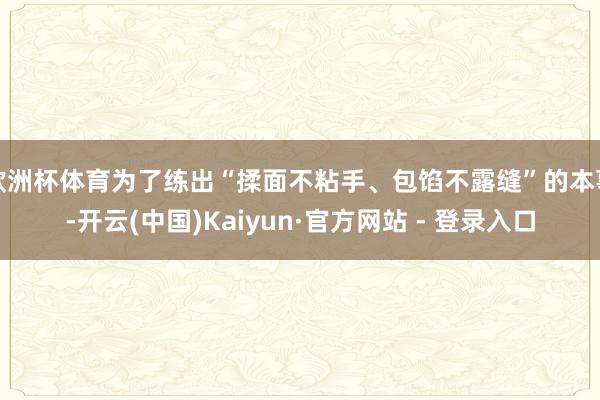 欧洲杯体育为了练出“揉面不粘手、包馅不露缝”的本事-开云(中国)Kaiyun·官方网站 - 登录入口