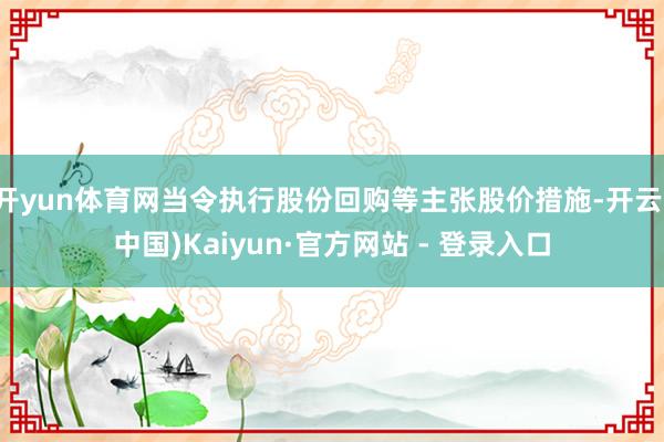 开yun体育网当令执行股份回购等主张股价措施-开云(中国)Kaiyun·官方网站 - 登录入口