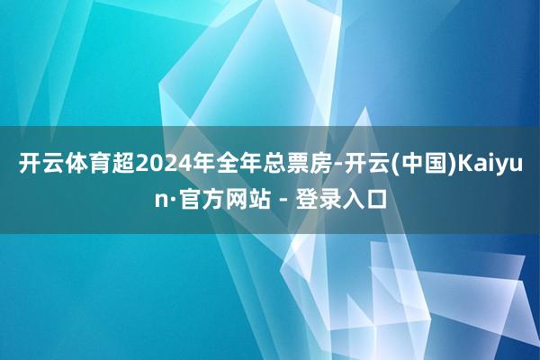开云体育超2024年全年总票房-开云(中国)Kaiyun·官方网站 - 登录入口