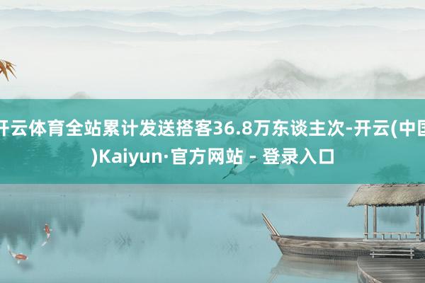 开云体育全站累计发送搭客36.8万东谈主次-开云(中国)Kaiyun·官方网站 - 登录入口