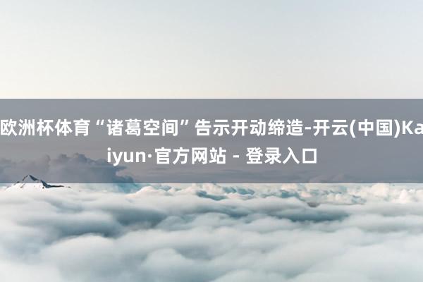 欧洲杯体育“诸葛空间”告示开动缔造-开云(中国)Kaiyun·官方网站 - 登录入口