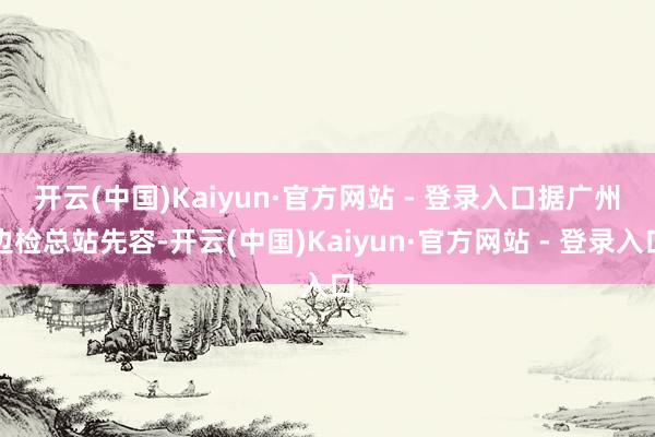 开云(中国)Kaiyun·官方网站 - 登录入口 据广州边检总站先容-开云(中国)Kaiyun·官方网站 - 登录入口