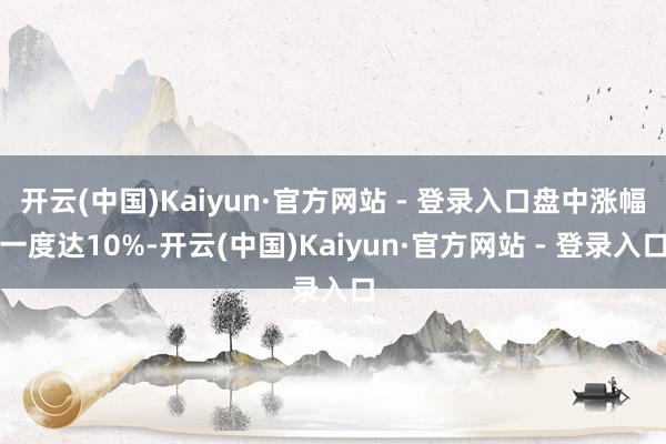开云(中国)Kaiyun·官方网站 - 登录入口盘中涨幅一度达10%-开云(中国)Kaiyun·官方网站 - 登录入口
