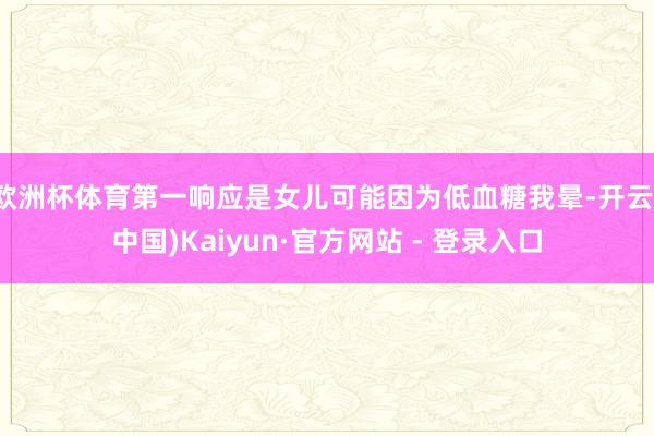 欧洲杯体育第一响应是女儿可能因为低血糖我晕-开云(中国)Kaiyun·官方网站 - 登录入口