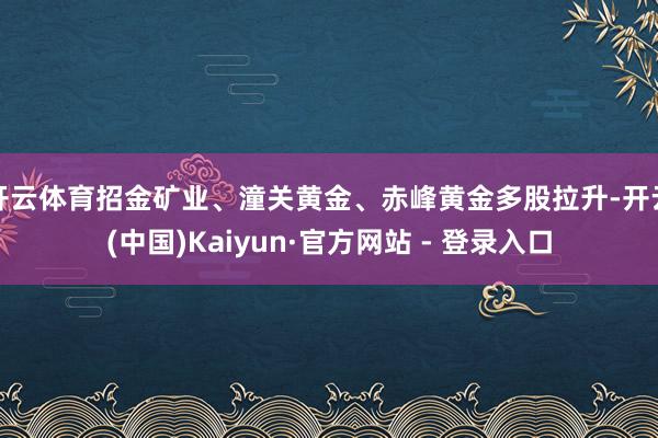开云体育招金矿业、潼关黄金、赤峰黄金多股拉升-开云(中国)Kaiyun·官方网站 - 登录入口