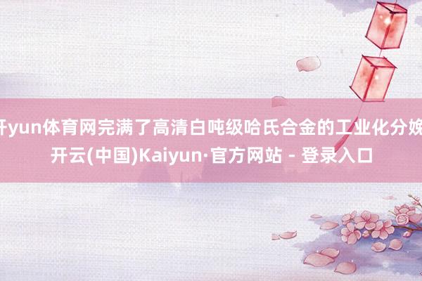 开yun体育网完满了高清白吨级哈氏合金的工业化分娩-开云(中国)Kaiyun·官方网站 - 登录入口