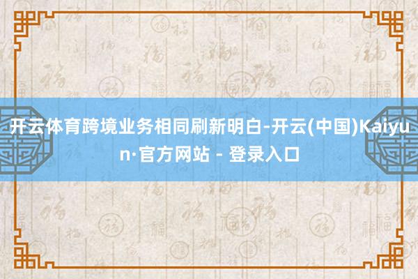开云体育跨境业务相同刷新明白-开云(中国)Kaiyun·官方网站 - 登录入口