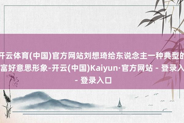 开云体育(中国)官方网站刘想琦给东说念主一种典型的白富好意思形象-开云(中国)Kaiyun·官方网站 - 登录入口