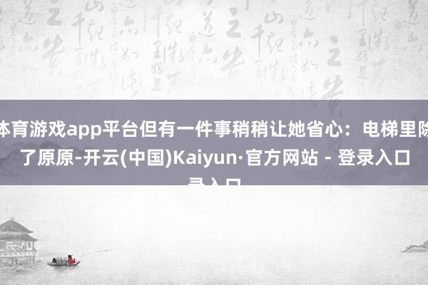 体育游戏app平台但有一件事稍稍让她省心:电梯里除了原原-开云(中国)Kaiyun·官方网站 - 登录入口