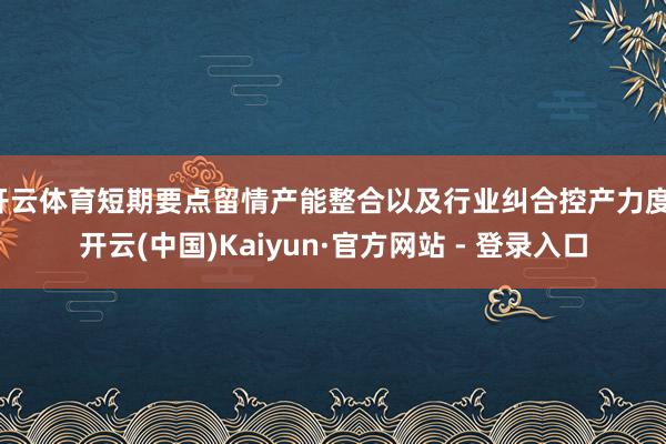 开云体育短期要点留情产能整合以及行业纠合控产力度-开云(中国)Kaiyun·官方网站 - 登录入口