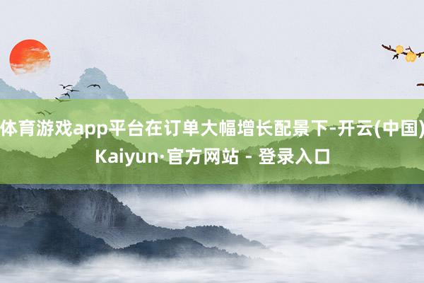 体育游戏app平台 在订单大幅增长配景下-开云(中国)Kaiyun·官方网站 - 登录入口