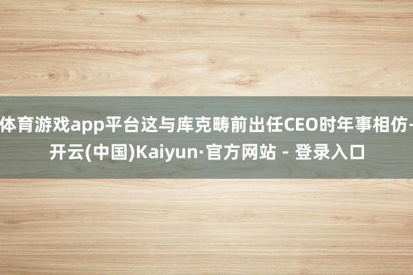 体育游戏app平台这与库克畴前出任CEO时年事相仿-开云(中国)Kaiyun·官方网站 - 登录入口