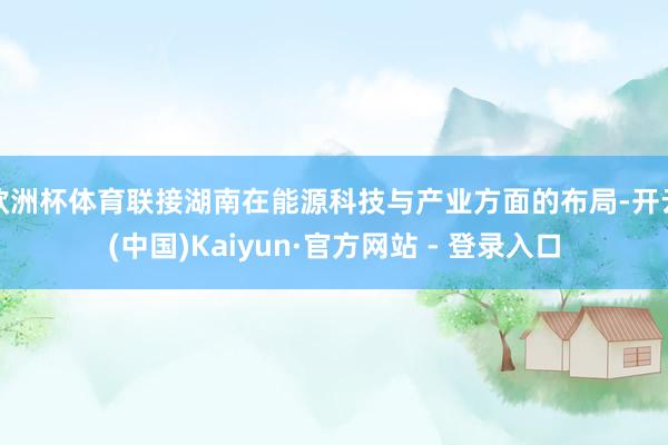欧洲杯体育联接湖南在能源科技与产业方面的布局-开云(中国)Kaiyun·官方网站 - 登录入口